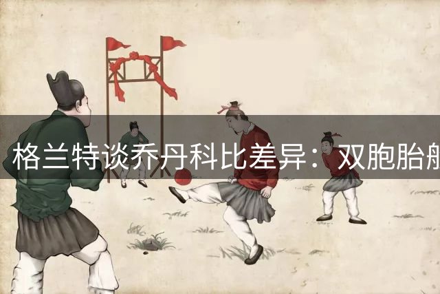 格兰特谈乔丹科比差异：双胞胎般相似但乔丹更出众