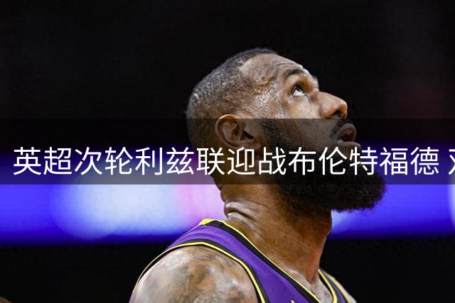 英超次轮利兹联迎战布伦特福德 双方主力阵容揭晓